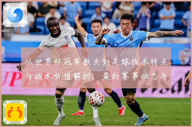 从世界杯冠军教头到足球技术特点与战术价值解析：最新赛事动态与深度分析