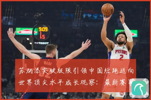苏炳添突破极限引领中国短跑迈向世界顶尖水平成长观察：最新赛事动态与深度分析