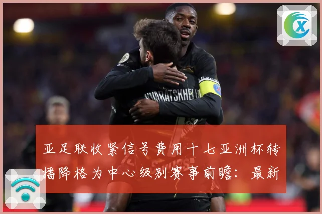 亚足联收紧信号费用十七亚洲杯转播降格为中心级别赛事前瞻：最新赛事动态与深度分析