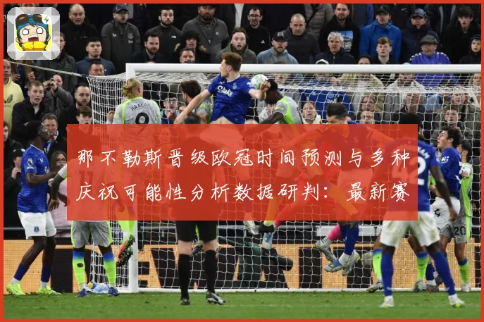 那不勒斯晋级欧冠时间预测与多种庆祝可能性分析数据研判：最新赛事动态与深度分析