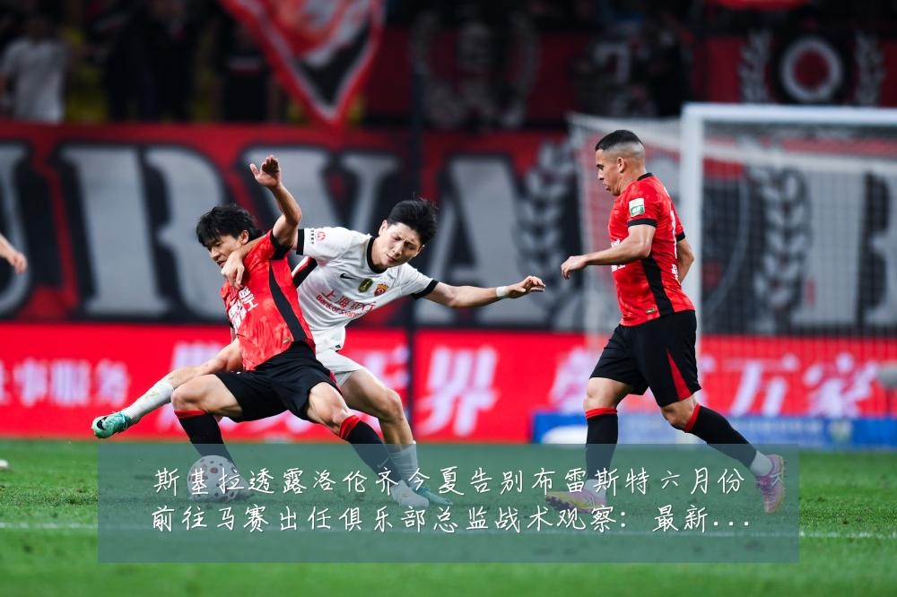 斯基拉透露洛伦齐今夏告别布雷斯特六月份前往马赛出任俱乐部总监战术观察:最新赛事动态与深度分析